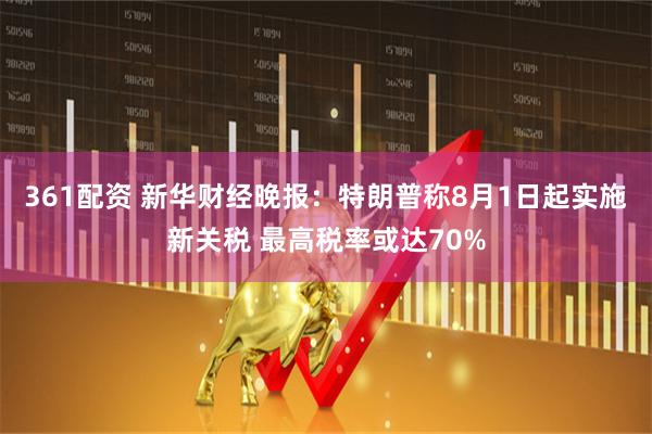 361配资 新华财经晚报：特朗普称8月1日起实施新关税 最高税率或达70%
