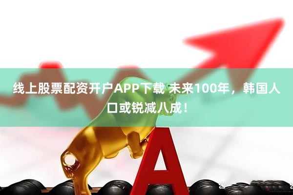 线上股票配资开户APP下载 未来100年，韩国人口或锐减八成！
