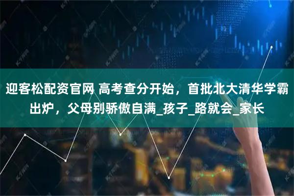 迎客松配资官网 高考查分开始，首批北大清华学霸出炉，父母别骄傲自满_孩子_路就会_家长