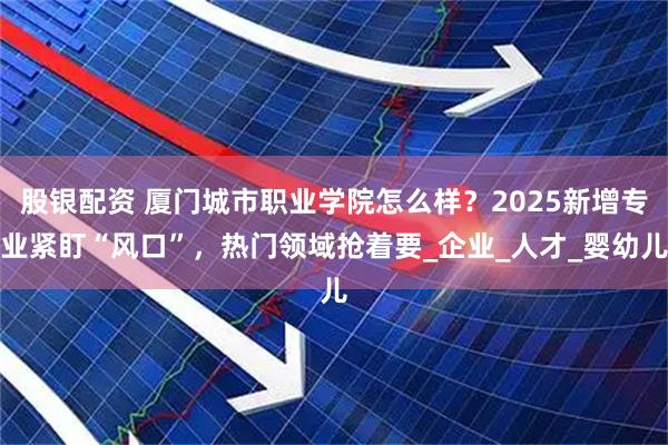股银配资 厦门城市职业学院怎么样？2025新增专业紧盯“风口”，热门领域抢着要_企业_人才_婴幼儿