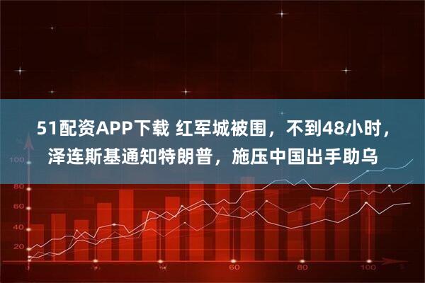 51配资APP下载 红军城被围，不到48小时，泽连斯基通知特朗普，施压中国出手助乌