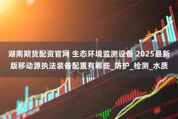 湖南期货配资官网 生态环境监测设备 2025最新版移动源执法装备配置有哪些_防护_检测_水质