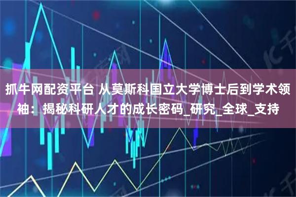 抓牛网配资平台 从莫斯科国立大学博士后到学术领袖：揭秘科研人才的成长密码_研究_全球_支持