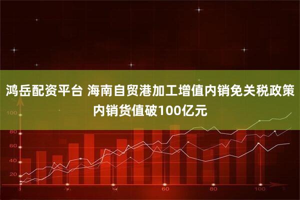 鸿岳配资平台 海南自贸港加工增值内销免关税政策内销货值破100亿元