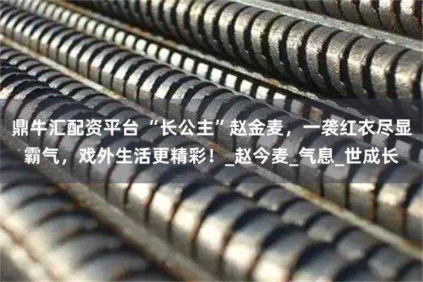 鼎牛汇配资平台 “长公主”赵金麦，一袭红衣尽显霸气，戏外生活更精彩！_赵今麦_气息_世成长