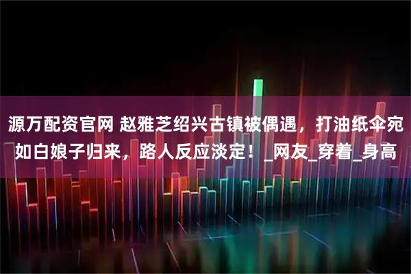 源万配资官网 赵雅芝绍兴古镇被偶遇，打油纸伞宛如白娘子归来，路人反应淡定！_网友_穿着_身高