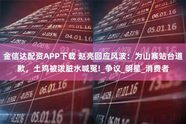 金信达配资APP下载 赵亮回应风波：为山寨站台道歉，土鸡被泼脏水喊冤!_争议_明星_消费者