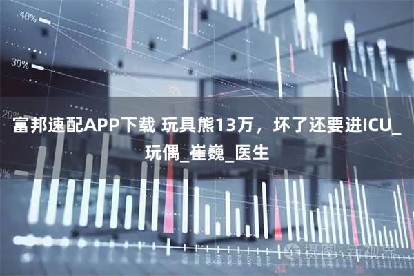富邦速配APP下载 玩具熊13万,坏了还要进ICU_玩偶_崔巍_医生