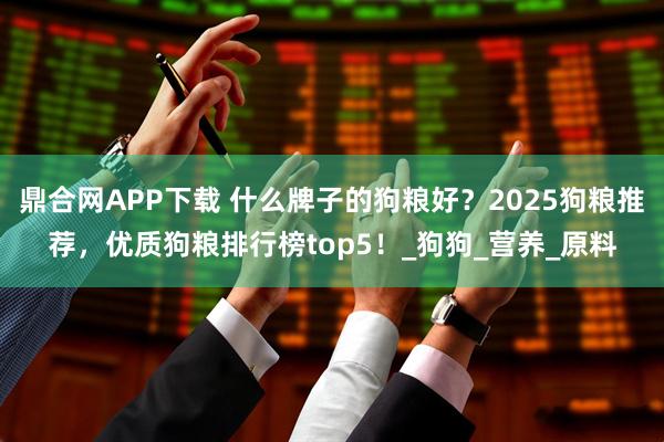 鼎合网APP下载 什么牌子的狗粮好?2025狗粮推荐,优质狗粮排行榜top5!_狗狗_营养_原料