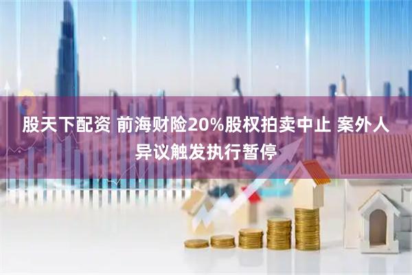 股天下配资 前海财险20%股权拍卖中止 案外人异议触发执行暂停