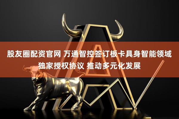 股友圈配资官网 万通智控签订板卡具身智能领域独家授权协议 推动多元化发展