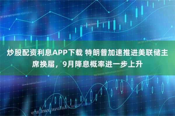 炒股配资利息APP下载 特朗普加速推进美联储主席换届,9月降息概率进一步上升