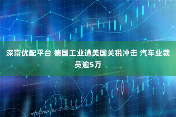 深富优配平台 德国工业遭美国关税冲击 汽车业裁员逾5万