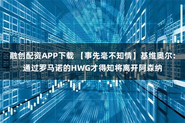 融创配资APP下载 【事先毫不知情】基维奥尔：通过罗马诺的HWG才得知将离开阿森纳