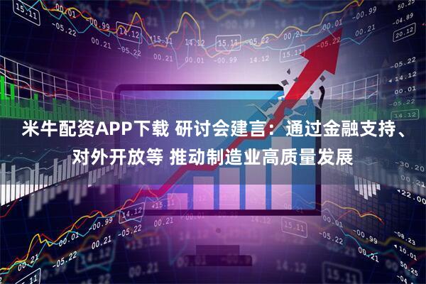 米牛配资APP下载 研讨会建言：通过金融支持、对外开放等 推动制造业高质量发展