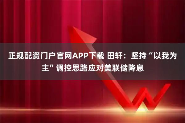 正规配资门户官网APP下载 田轩：坚持“以我为主”调控思路应对美联储降息