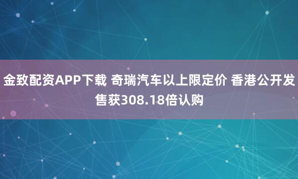 金致配资APP下载 奇瑞汽车以上限定价 香港公开发售获308.18倍认购