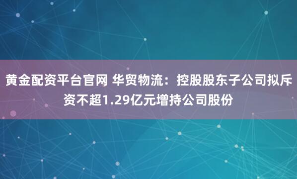 黄金配资平台官网 华贸物流:控股股东子公司拟斥资不超1.29亿元增持公司股份