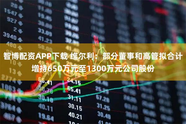 智博配资APP下载 维尔利:部分董事和高管拟合计增持650万元至1300万元公司股份