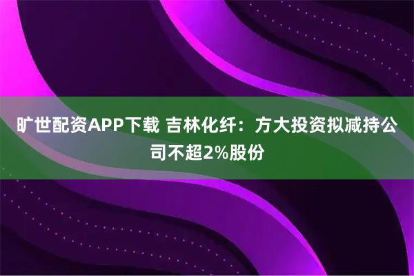 旷世配资APP下载 吉林化纤：方大投资拟减持公司不超2%股份