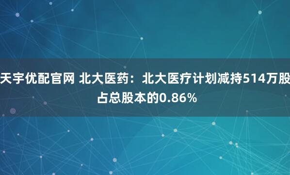 天宇优配官网 北大医药：北大医疗计划减持514万股 占总股本的0.86%