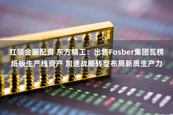红领金服配资 东方精工:出售Fosber集团瓦楞纸板生产线资产 加速战略转型布局新质生产力