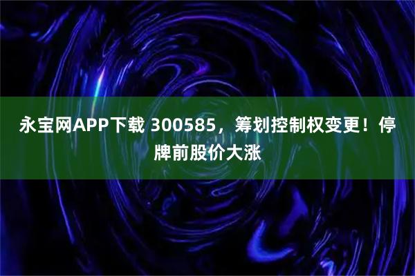 永宝网APP下载 300585,筹划控制权变更!停牌前股价大涨