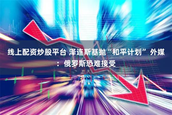 线上配资炒股平台 泽连斯基抛“和平计划” 外媒：俄罗斯恐难接受