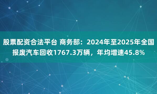 股票配资合法平台 商务部：2024年至2025年全国报废汽车回收1767.3万辆，年均增速45.8%