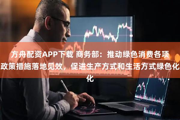 方舟配资APP下载 商务部：推动绿色消费各项政策措施落地见效，促进生产方式和生活方式绿色化