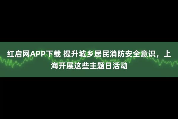 红启网APP下载 提升城乡居民消防安全意识，上海开展这些主题日活动