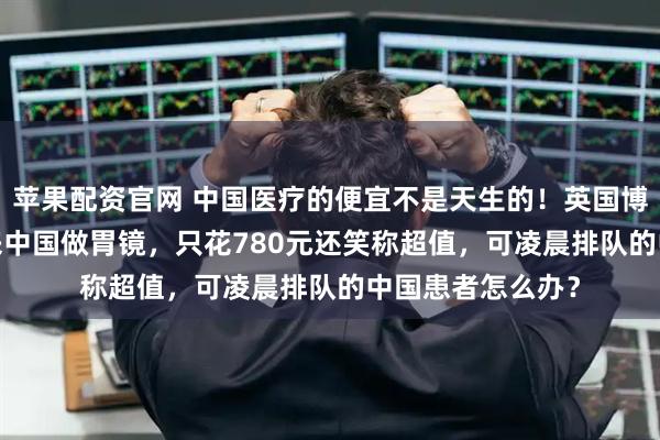 苹果配资官网 中国医疗的便宜不是天生的！英国博主飞9000公里来中国做胃镜，只花780元还笑称超值，可凌晨排队的中国患者怎么办？