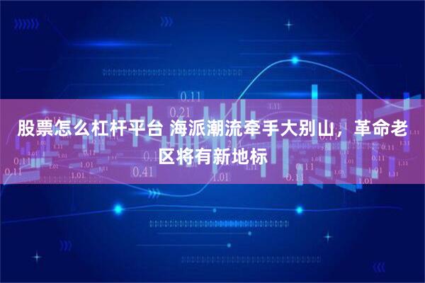 股票怎么杠杆平台 海派潮流牵手大别山，革命老区将有新地标