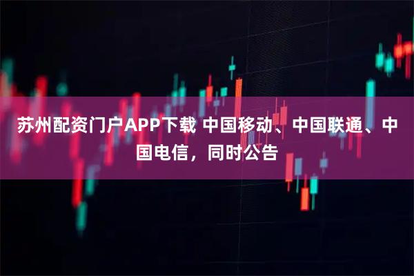 苏州配资门户APP下载 中国移动、中国联通、中国电信，同时公告