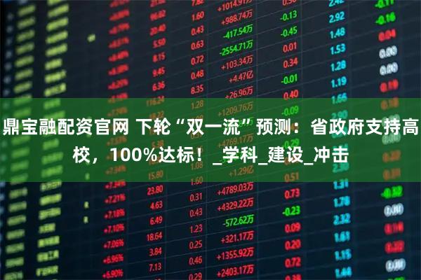 鼎宝融配资官网 下轮“双一流”预测:省政府支持高校,100%达标!_学科_建设_冲击