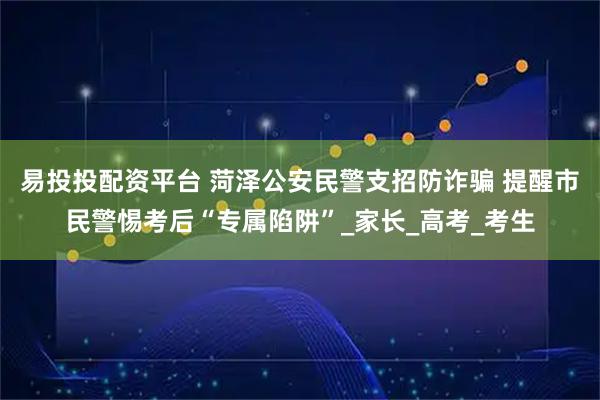 易投投配资平台 菏泽公安民警支招防诈骗 提醒市民警惕考后“专属陷阱”_家长_高考_考生