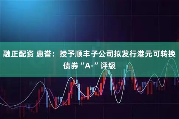 融正配资 惠誉：授予顺丰子公司拟发行港元可转换债券“A-”评级