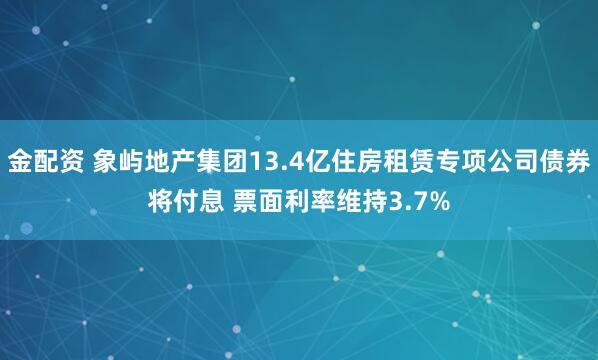 金配资 象屿地产集团13.4亿住房租赁专项公司债券将付息 票面利率维持3.7%
