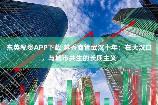 东英配资APP下载 越秀商管武汉十年：在大汉口，与城市共生的长期主义