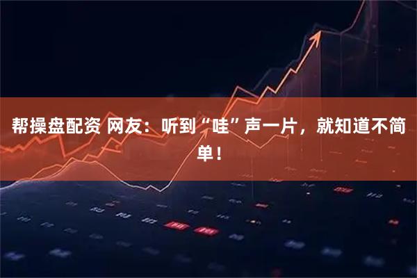 帮操盘配资 网友：听到“哇”声一片，就知道不简单！