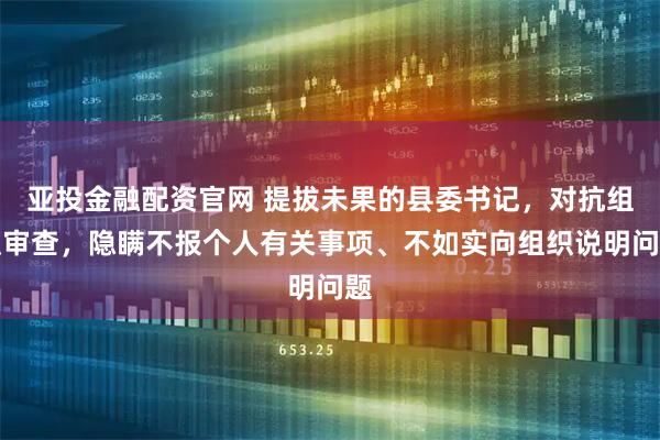 亚投金融配资官网 提拔未果的县委书记，对抗组织审查，隐瞒不报个人有关事项、不如实向组织说明问题