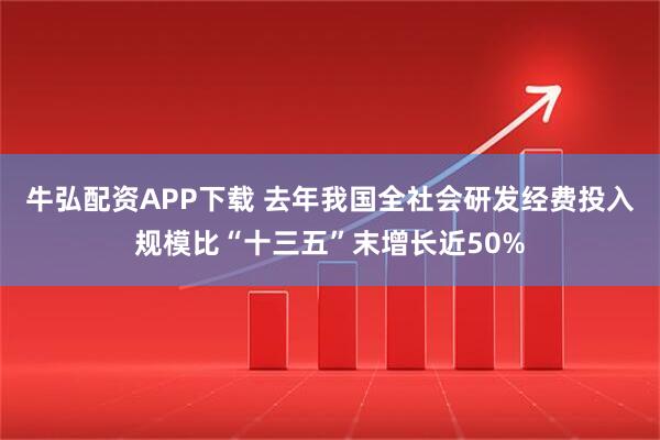 牛弘配资APP下载 去年我国全社会研发经费投入规模比“十三五”末增长近50%