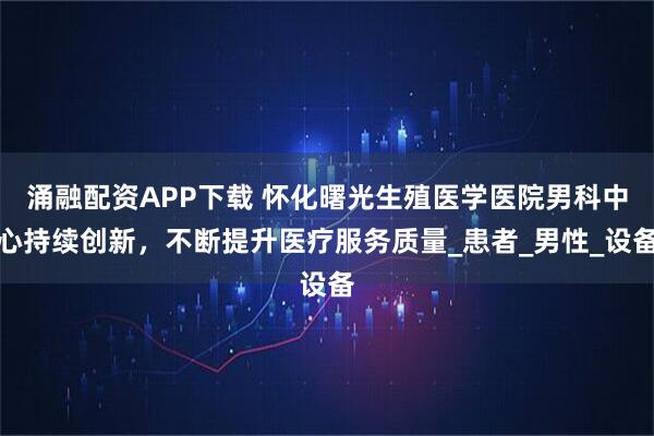 涌融配资APP下载 怀化曙光生殖医学医院男科中心持续创新，不断提升医疗服务质量_患者_男性_设备