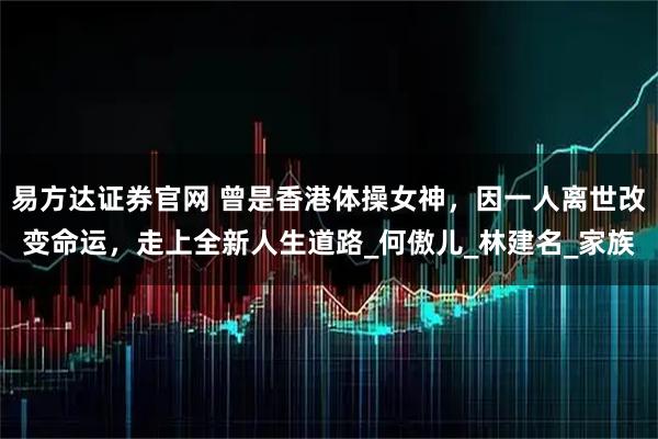 易方达证券官网 曾是香港体操女神，因一人离世改变命运，走上全新人生道路_何傲儿_林建名_家族