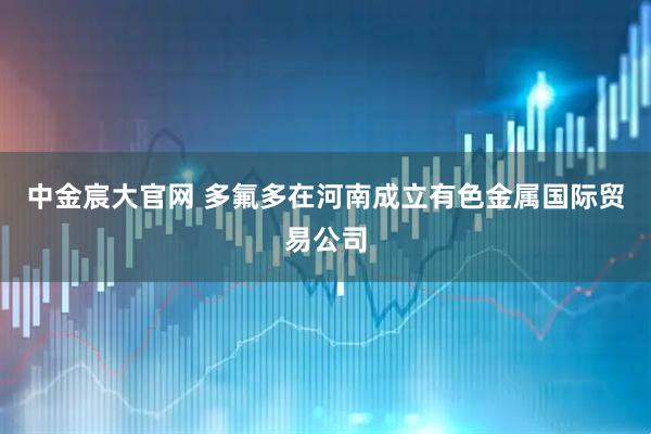中金宸大官网 多氟多在河南成立有色金属国际贸易公司