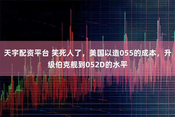 天宇配资平台 笑死人了，美国以造055的成本，升级伯克舰到052D的水平