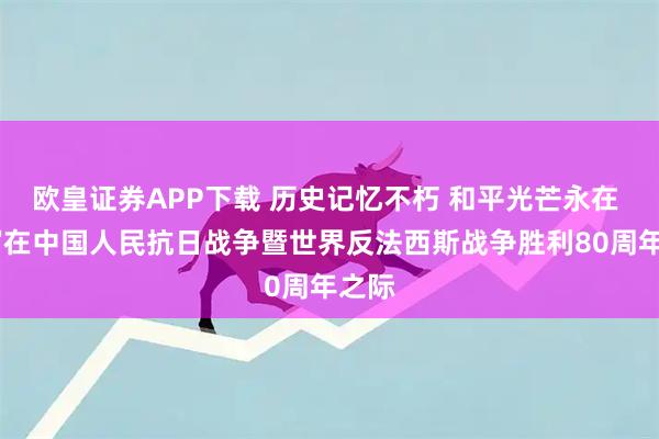 欧皇证券APP下载 历史记忆不朽 和平光芒永在 ——写在中国人民抗日战争暨世界反法西斯战争胜利80周年之际
