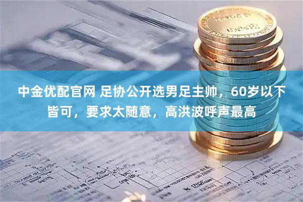 中金优配官网 足协公开选男足主帅，60岁以下皆可，要求太随意，高洪波呼声最高